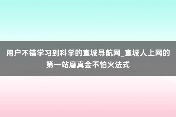 用户不错学习到科学的宣城导航网_宣城人上网的第一站磨真金不怕火法式